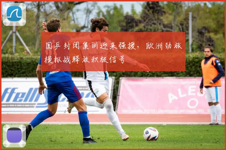国乒封闭集训迎来强援，欧洲劲旅模拟战释放积极信号