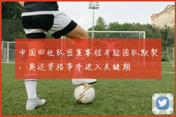 中国田径队密集赛程考验团队默契，奥运资格争夺进入关键期
