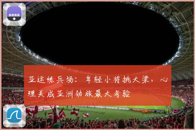 亚运练兵场：年轻小将挑大梁，心理关成亚洲劲旅最大考验