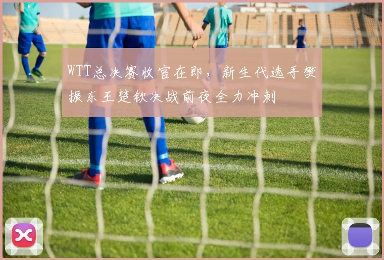 WTT总决赛收官在即，新生代选手樊振东王楚钦决战前夜全力冲刺