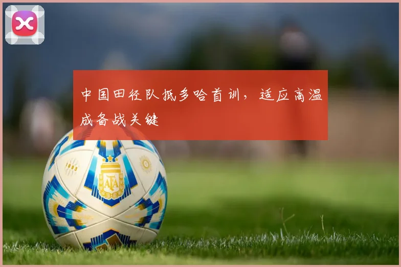 中国田径队抵多哈首训，适应高温成备战关键