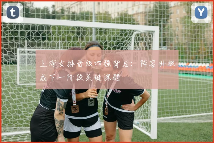 上海女排晋级四强背后：阵容升级成下一阶段关键课题